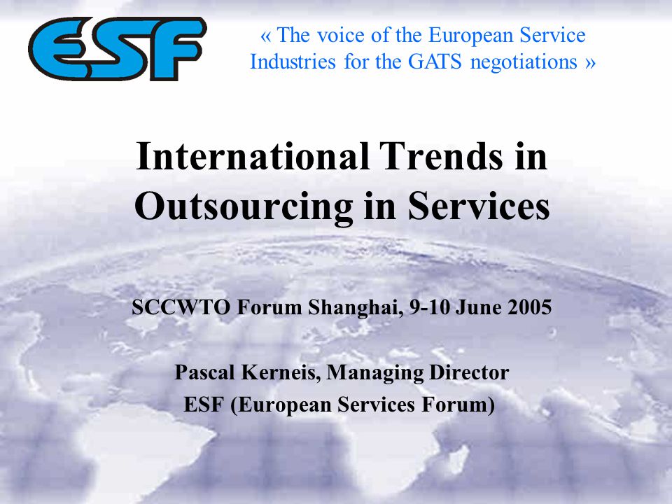 International Trends in Outsourcing in Services SCCWTO Forum Shanghai, 9-10 June 2005 Pascal Kerneis, Managing Director ESF (European Services Forum) « The voice of the European Service Industries for the GATS negotiations »