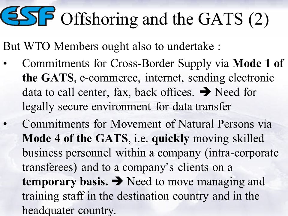 Offshoring and the GATS (2) But WTO Members ought also to undertake : Commitments for Cross-Border Supply via Mode 1 of the GATS, e-commerce, internet, sending electronic data to call center, fax, back offices.