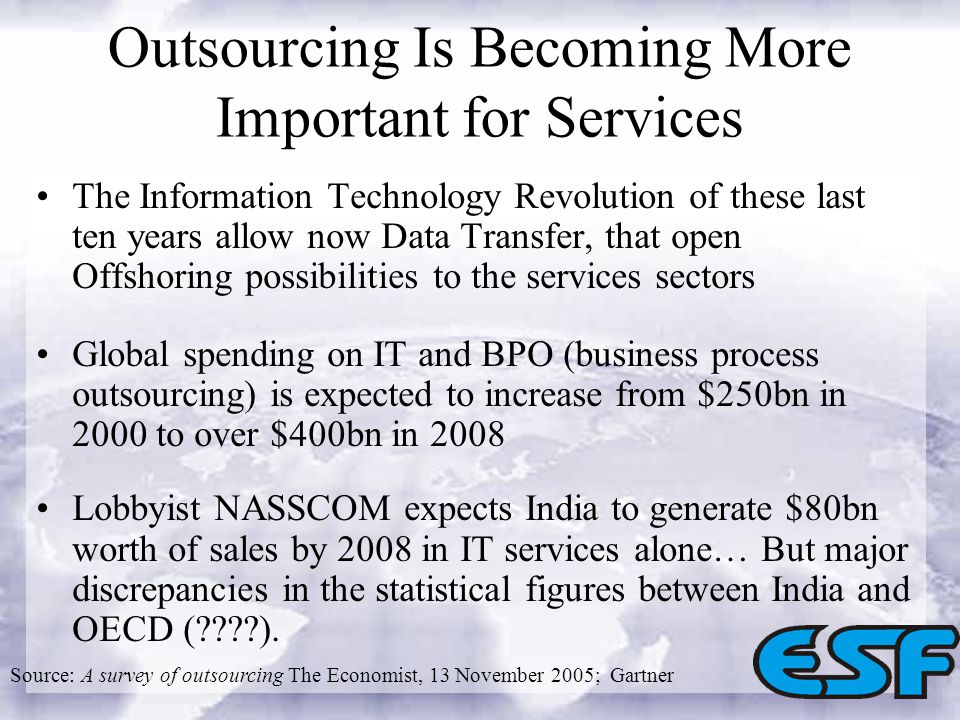 Outsourcing Is Becoming More Important for Services The Information Technology Revolution of these last ten years allow now Data Transfer, that open Offshoring possibilities to the services sectors Global spending on IT and BPO (business process outsourcing) is expected to increase from $250bn in 2000 to over $400bn in 2008 Lobbyist NASSCOM expects India to generate $80bn worth of sales by 2008 in IT services alone… But major discrepancies in the statistical figures between India and OECD ( ).