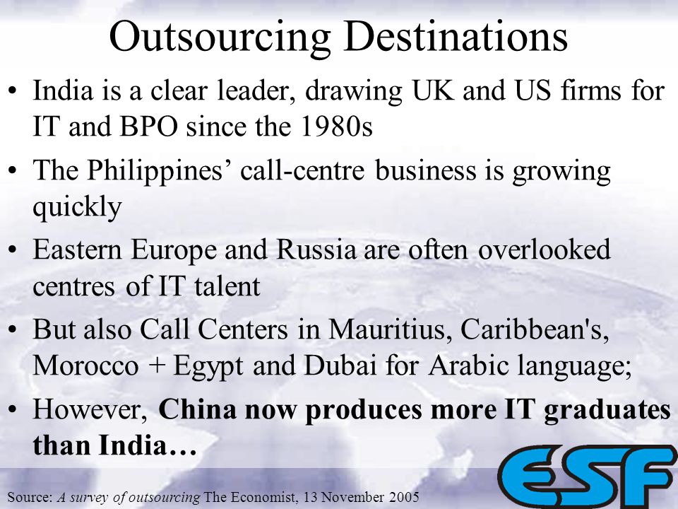 Outsourcing Destinations India is a clear leader, drawing UK and US firms for IT and BPO since the 1980s The Philippines call-centre business is growing quickly Eastern Europe and Russia are often overlooked centres of IT talent But also Call Centers in Mauritius, Caribbean s, Morocco + Egypt and Dubai for Arabic language; However, China now produces more IT graduates than India… Source: A survey of outsourcing The Economist, 13 November 2005