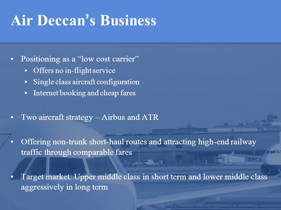 Air Deccan s Business Positioning as a low cost carrier Offers no in-flight service Single class aircraft configuration Internet booking and cheap fares Two aircraft strategy – Airbus and ATR Offering non-trunk short-haul routes and attracting high-end railway traffic through comparable fares Target market: Upper middle class in short term and lower middle class aggressively in long term