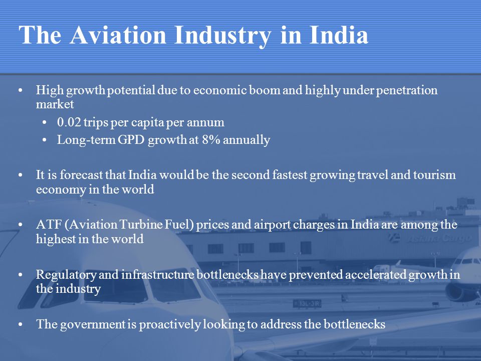 The Aviation Industry in India High growth potential due to economic boom and highly under penetration market 0.02 trips per capita per annum Long-term GPD growth at 8% annually It is forecast that India would be the second fastest growing travel and tourism economy in the world ATF (Aviation Turbine Fuel) prices and airport charges in India are among the highest in the world Regulatory and infrastructure bottlenecks have prevented accelerated growth in the industry The government is proactively looking to address the bottlenecks