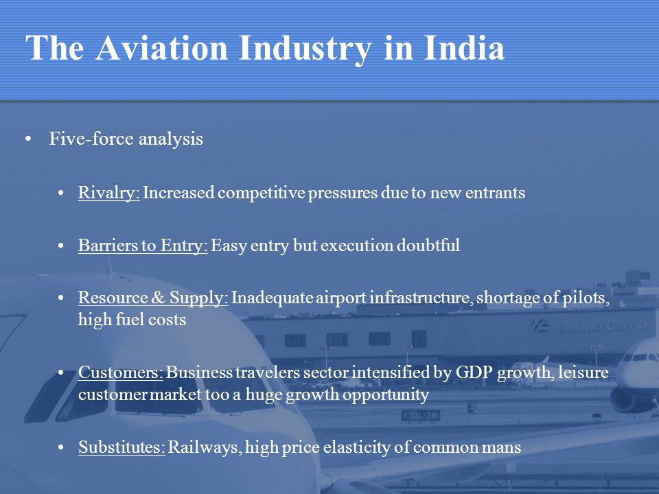 The Aviation Industry in India Five-force analysis Rivalry: Increased competitive pressures due to new entrants Barriers to Entry: Easy entry but execution doubtful Resource & Supply: Inadequate airport infrastructure, shortage of pilots, high fuel costs Customers: Business travelers sector intensified by GDP growth, leisure customer market too a huge growth opportunity Substitutes: Railways, high price elasticity of common mans