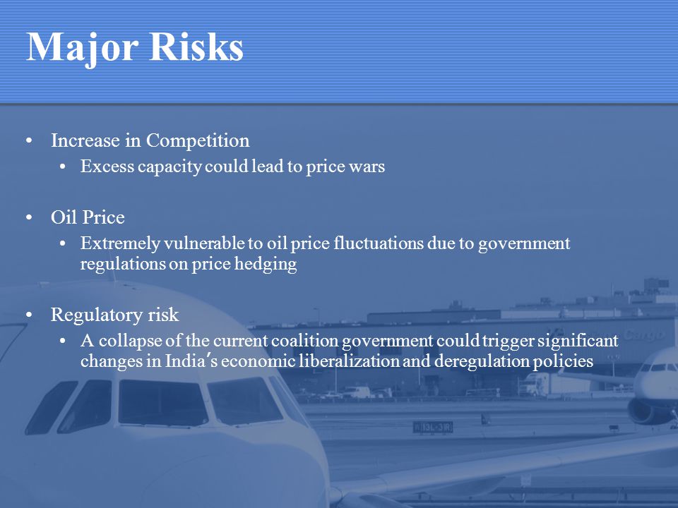 Major Risks Increase in Competition Excess capacity could lead to price wars Oil Price Extremely vulnerable to oil price fluctuations due to government regulations on price hedging Regulatory risk A collapse of the current coalition government could trigger significant changes in India s economic liberalization and deregulation policies
