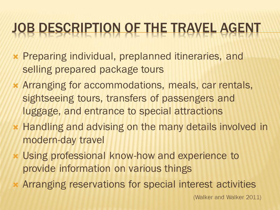 Preparing individual, preplanned itineraries, and selling prepared package tours Arranging for accommodations, meals, car rentals, sightseeing tours, transfers of passengers and luggage, and entrance to special attractions Handling and advising on the many details involved in modern-day travel Using professional know-how and experience to provide information on various things Arranging reservations for special interest activities (Walker and Walker 2011)