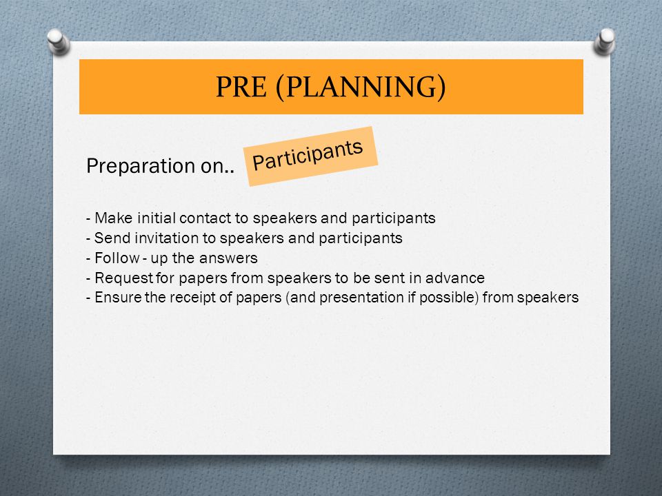 PRE (PLANNING) Participants - Make initial contact to speakers and participants - Send invitation to speakers and participants - Follow - up the answers - Request for papers from speakers to be sent in advance - Ensure the receipt of papers (and presentation if possible) from speakers Preparation on..