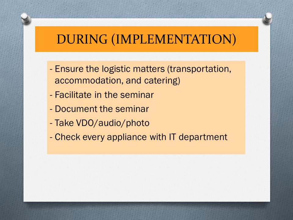 DURING (IMPLEMENTATION) - Ensure the logistic matters (transportation, accommodation, and catering) - Facilitate in the seminar - Document the seminar - Take VDO/audio/photo - Check every appliance with IT department