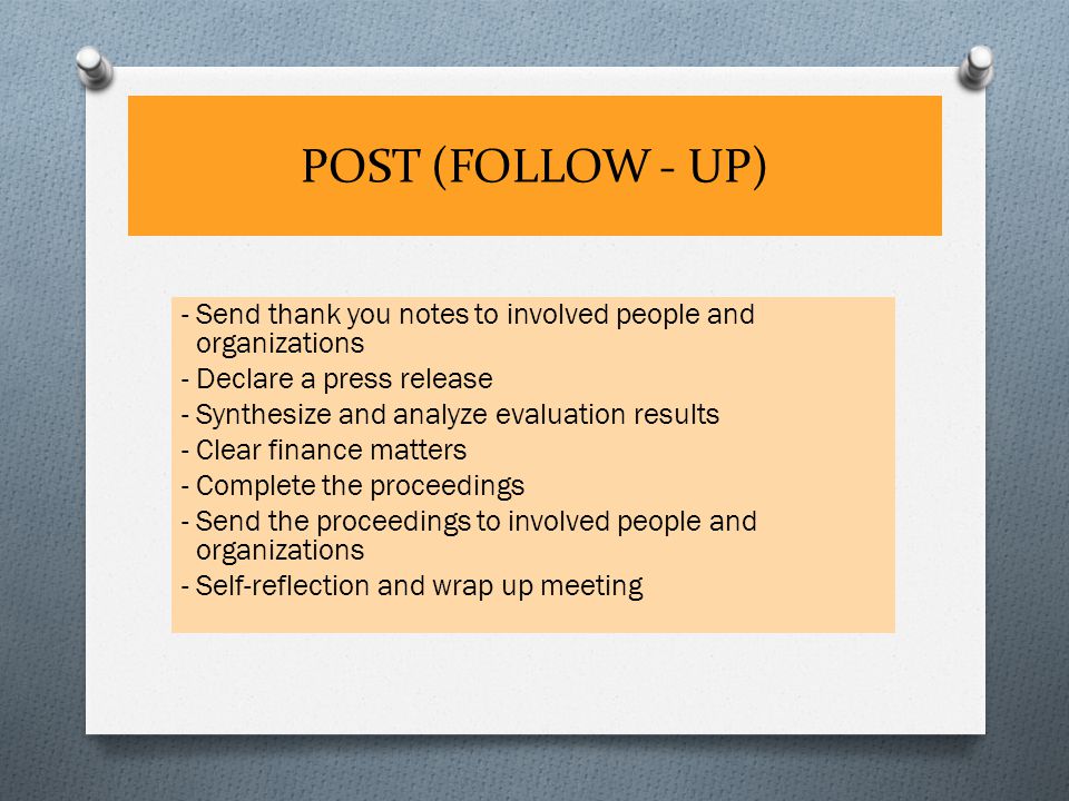 POST (FOLLOW - UP) - Send thank you notes to involved people and organizations - Declare a press release - Synthesize and analyze evaluation results - Clear finance matters - Complete the proceedings - Send the proceedings to involved people and organizations - Self-reflection and wrap up meeting