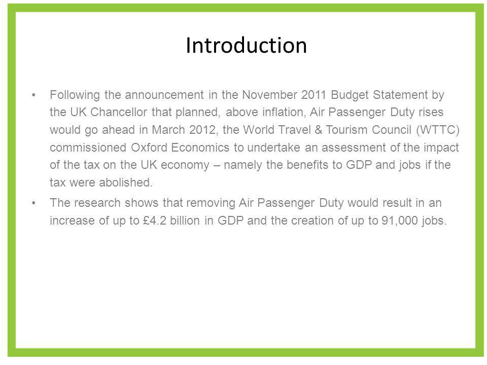 Introduction Following the announcement in the November 2011 Budget Statement by the UK Chancellor that planned, above inflation, Air Passenger Duty rises would go ahead in March 2012, the World Travel & Tourism Council (WTTC) commissioned Oxford Economics to undertake an assessment of the impact of the tax on the UK economy – namely the benefits to GDP and jobs if the tax were abolished.