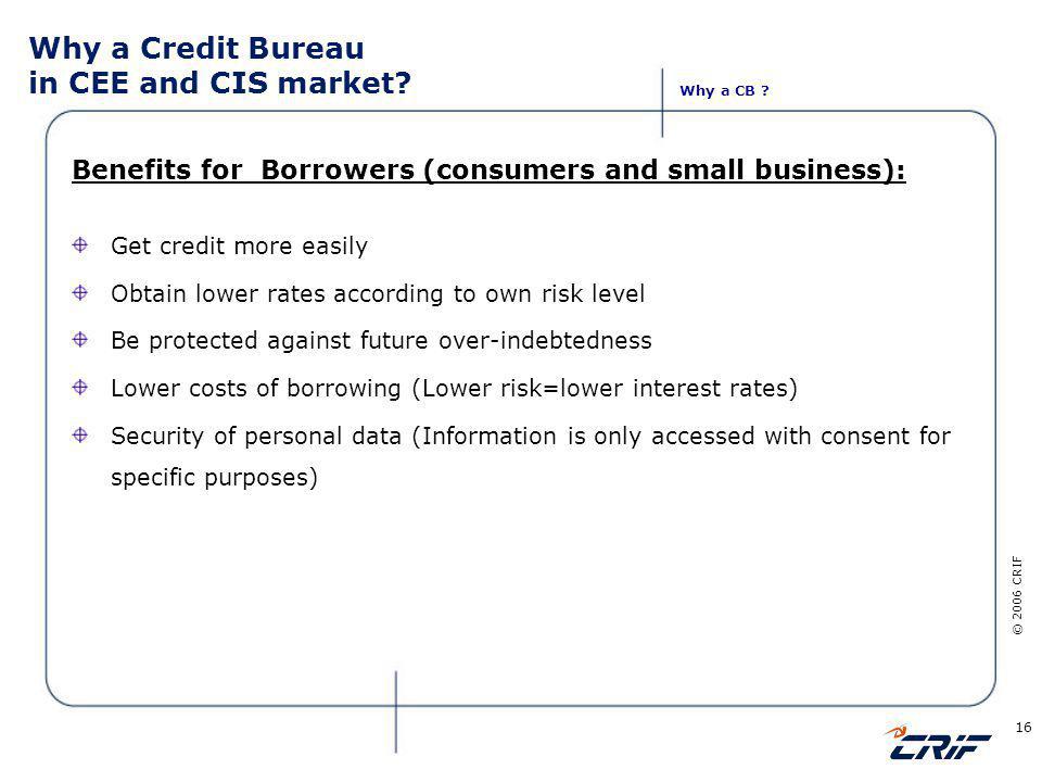 © 2006 CRIF 16 Benefits for Borrowers (consumers and small business): Get credit more easily Obtain lower rates according to own risk level Be protected against future over-indebtedness Lower costs of borrowing (Lower risk=lower interest rates) Security of personal data (Information is only accessed with consent for specific purposes) Why a CB .