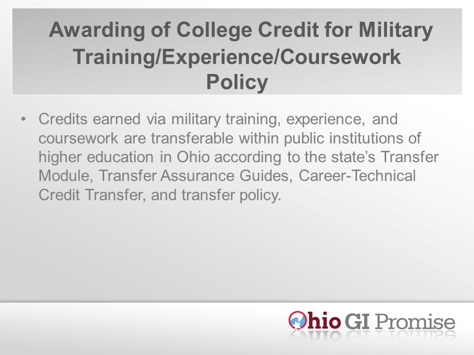 Awarding of College Credit for Military Training/Experience/Coursework Policy Credits earned via military training, experience, and coursework are transferable within public institutions of higher education in Ohio according to the states Transfer Module, Transfer Assurance Guides, Career-Technical Credit Transfer, and transfer policy.