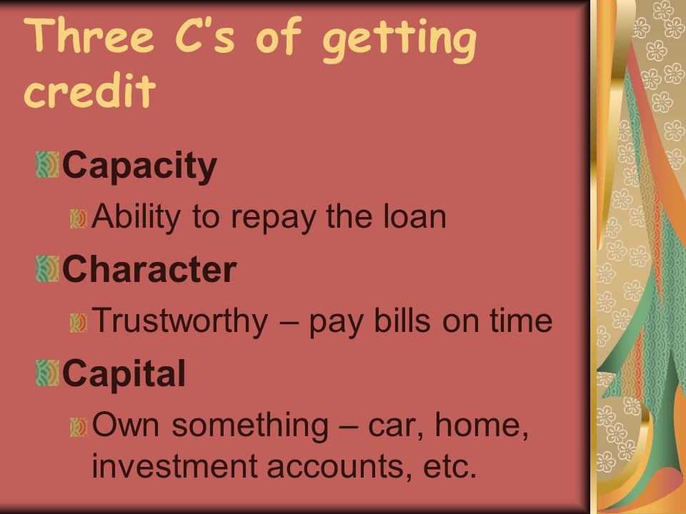 Three Cs of getting credit Capacity Ability to repay the loan Character Trustworthy – pay bills on time Capital Own something – car, home, investment accounts, etc.