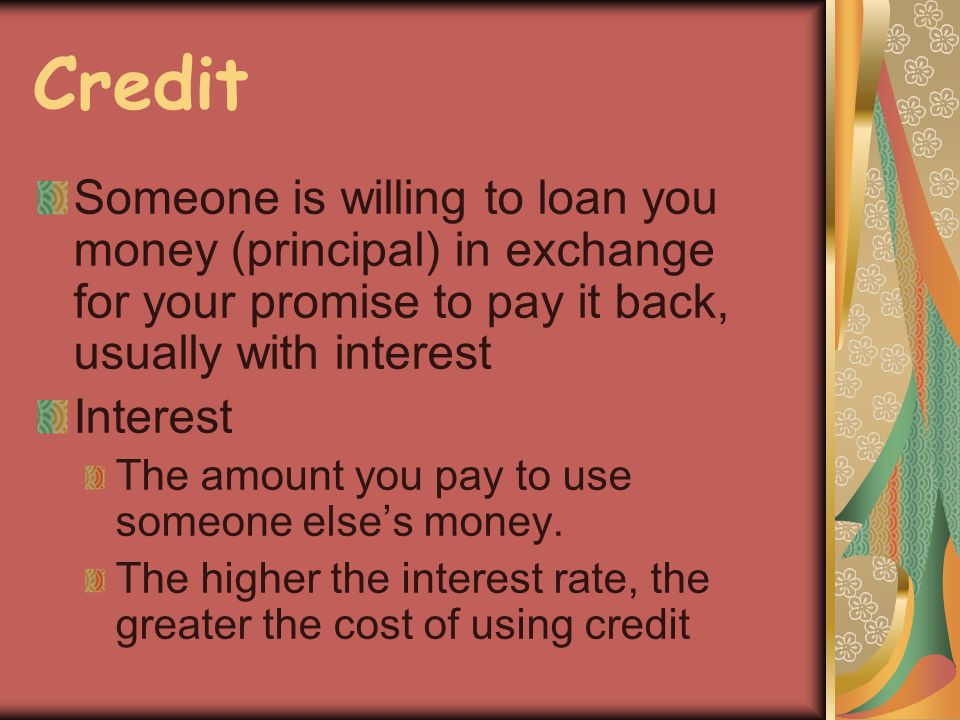 Credit Someone is willing to loan you money (principal) in exchange for your promise to pay it back, usually with interest Interest The amount you pay to use someone elses money.