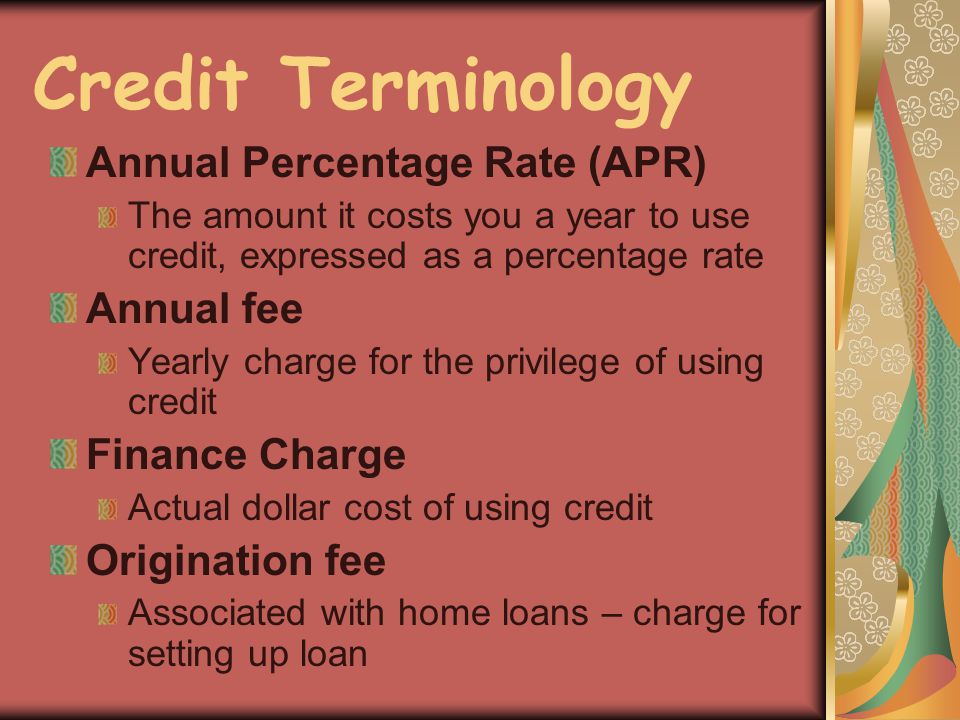 Credit Terminology Annual Percentage Rate (APR) The amount it costs you a year to use credit, expressed as a percentage rate Annual fee Yearly charge for the privilege of using credit Finance Charge Actual dollar cost of using credit Origination fee Associated with home loans – charge for setting up loan
