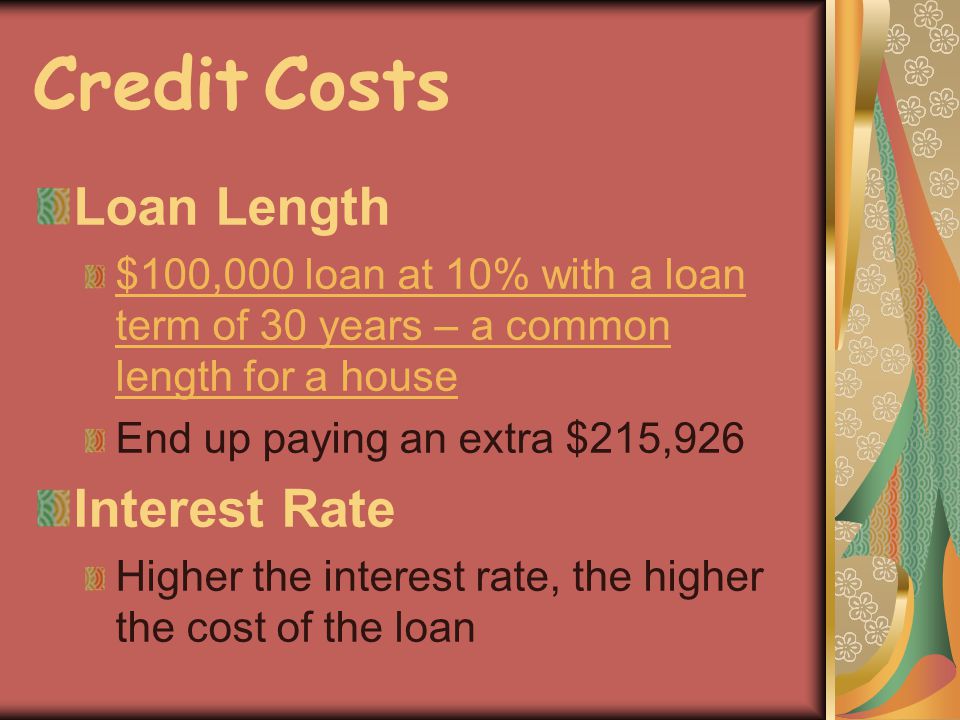 Credit Costs Loan Length $100,000 loan at 10% with a loan term of 30 years – a common length for a house End up paying an extra $215,926 Interest Rate Higher the interest rate, the higher the cost of the loan