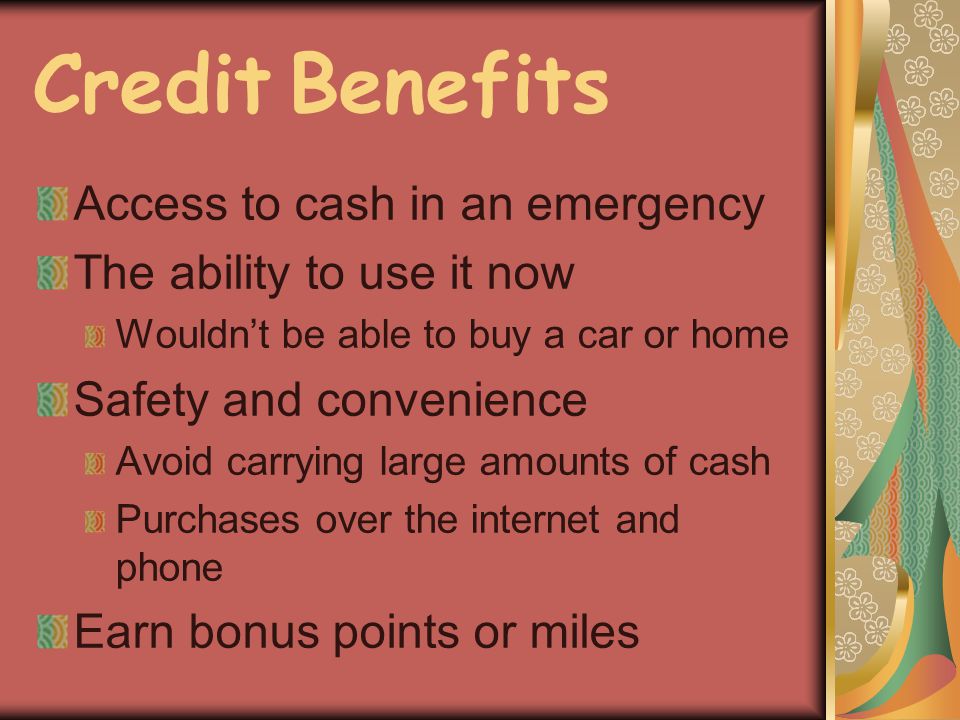 Credit Benefits Access to cash in an emergency The ability to use it now Wouldnt be able to buy a car or home Safety and convenience Avoid carrying large amounts of cash Purchases over the internet and phone Earn bonus points or miles