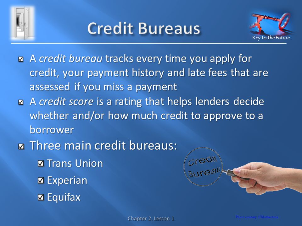 Key to the Future A credit bureau tracks every time you apply for credit, your payment history and late fees that are assessed if you miss a payment A credit score is a rating that helps lenders decide whether and/or how much credit to approve to a borrower Three main credit bureaus: Trans Union ExperianEquifax Chapter 2, Lesson 1 Photo courtesy of Shutterstock