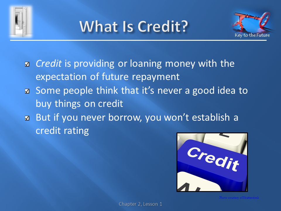 Key to the Future Credit is providing or loaning money with the expectation of future repayment Some people think that its never a good idea to buy things on credit But if you never borrow, you wont establish a credit rating Chapter 2, Lesson 1 Photo courtesy of Shutterstock