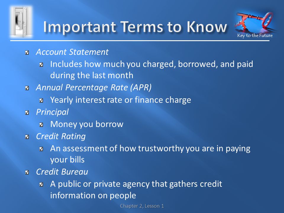 Key to the Future Account Statement Includes how much you charged, borrowed, and paid during the last month Annual Percentage Rate (APR) Yearly interest rate or finance charge Principal Money you borrow Credit Rating An assessment of how trustworthy you are in paying your bills Credit Bureau A public or private agency that gathers credit information on people Chapter 2, Lesson 1
