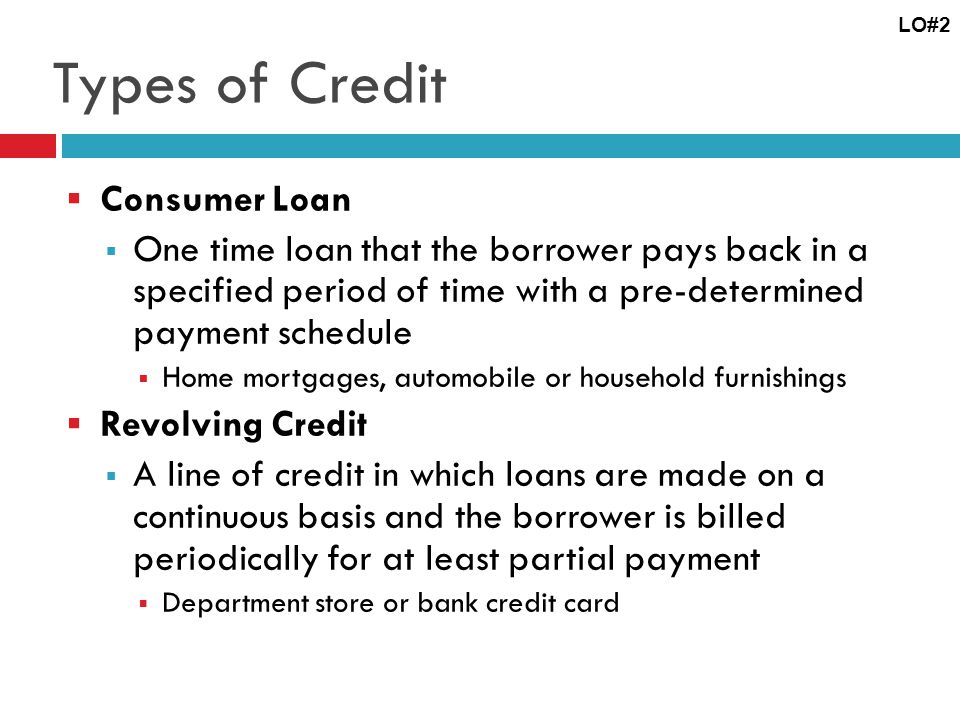 Types of Credit Consumer Loan One time loan that the borrower pays back in a specified period of time with a pre-determined payment schedule Home mortgages, automobile or household furnishings Revolving Credit A line of credit in which loans are made on a continuous basis and the borrower is billed periodically for at least partial payment Department store or bank credit card LO#2
