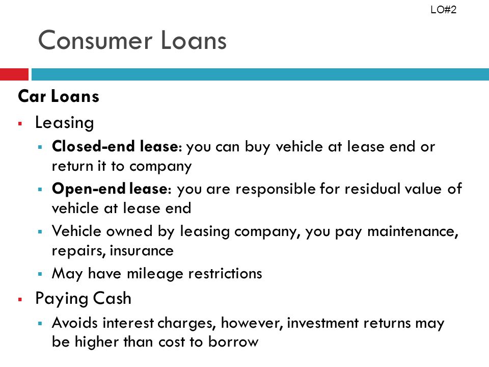 Consumer Loans Car Loans Leasing Closed-end lease: you can buy vehicle at lease end or return it to company Open-end lease: you are responsible for residual value of vehicle at lease end Vehicle owned by leasing company, you pay maintenance, repairs, insurance May have mileage restrictions Paying Cash Avoids interest charges, however, investment returns may be higher than cost to borrow LO#2