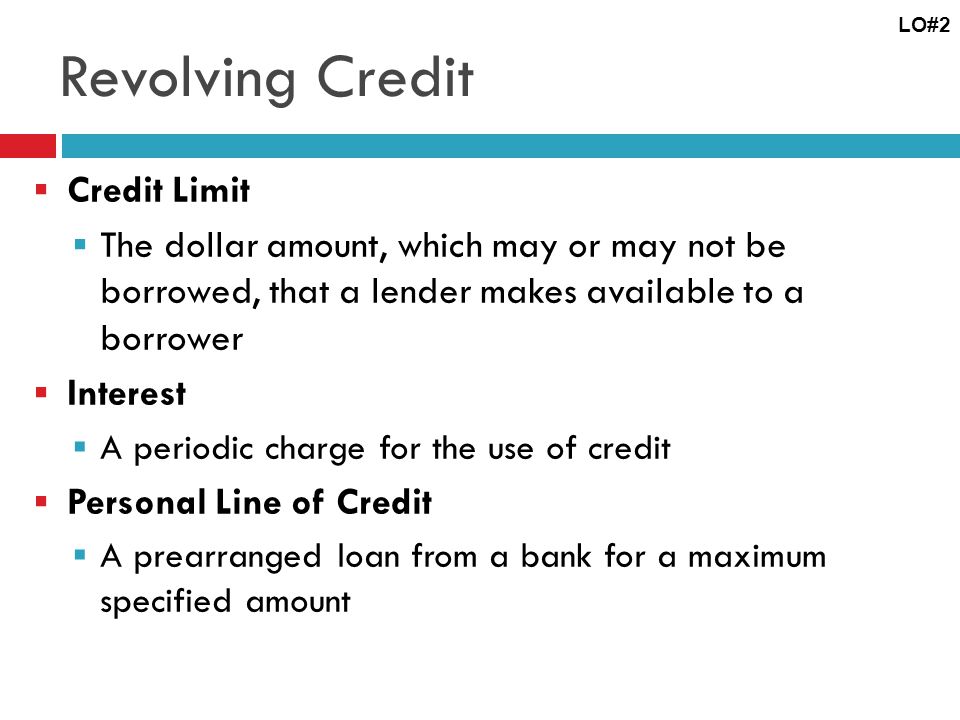Revolving Credit Credit Limit The dollar amount, which may or may not be borrowed, that a lender makes available to a borrower Interest A periodic charge for the use of credit Personal Line of Credit A prearranged loan from a bank for a maximum specified amount LO#2