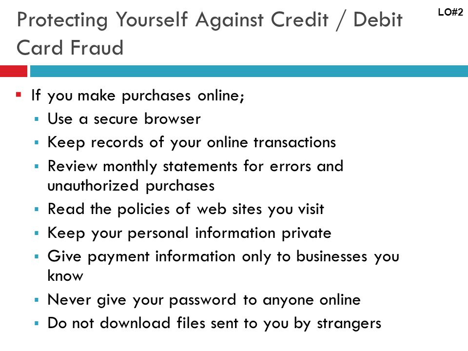 Protecting Yourself Against Credit / Debit Card Fraud If you make purchases online; Use a secure browser Keep records of your online transactions Review monthly statements for errors and unauthorized purchases Read the policies of web sites you visit Keep your personal information private Give payment information only to businesses you know Never give your password to anyone online Do not download files sent to you by strangers LO#2