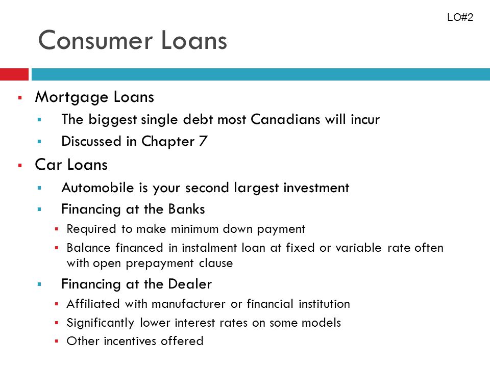 Consumer Loans Mortgage Loans The biggest single debt most Canadians will incur Discussed in Chapter 7 Car Loans Automobile is your second largest investment Financing at the Banks Required to make minimum down payment Balance financed in instalment loan at fixed or variable rate often with open prepayment clause Financing at the Dealer Affiliated with manufacturer or financial institution Significantly lower interest rates on some models Other incentives offered LO#2