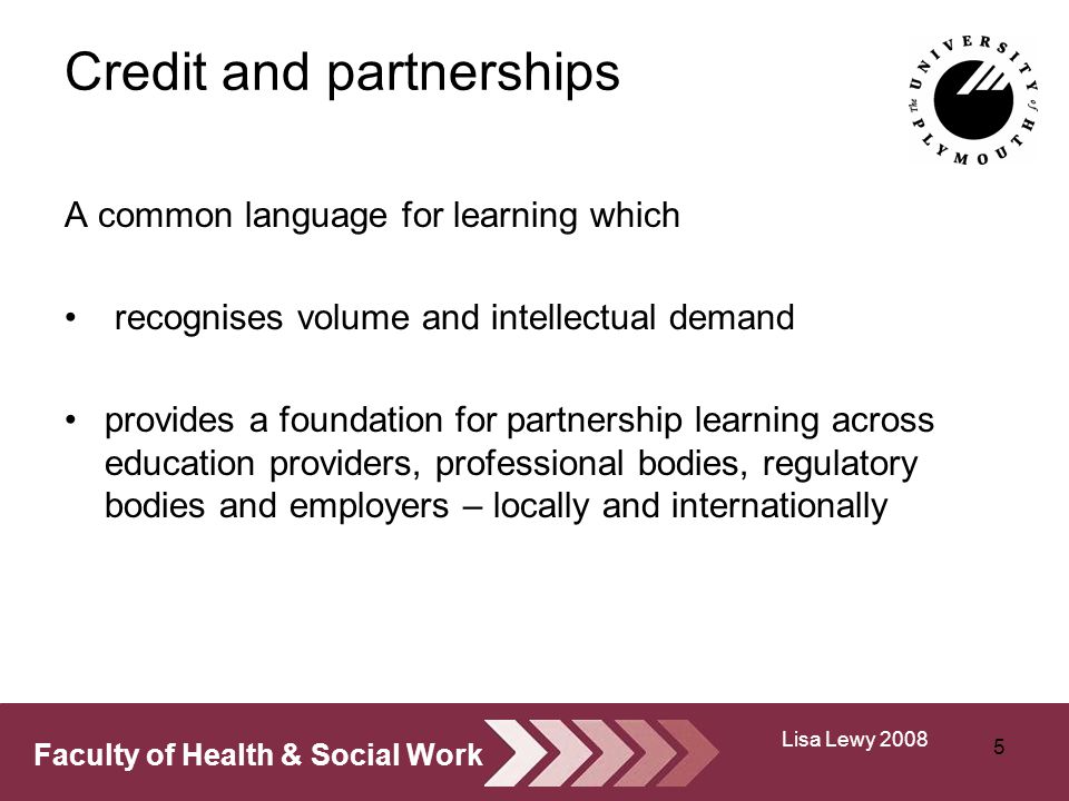 Faculty of Health & Social Work Credit and partnerships A common language for learning which recognises volume and intellectual demand provides a foundation for partnership learning across education providers, professional bodies, regulatory bodies and employers – locally and internationally 5 Lisa Lewy 2008