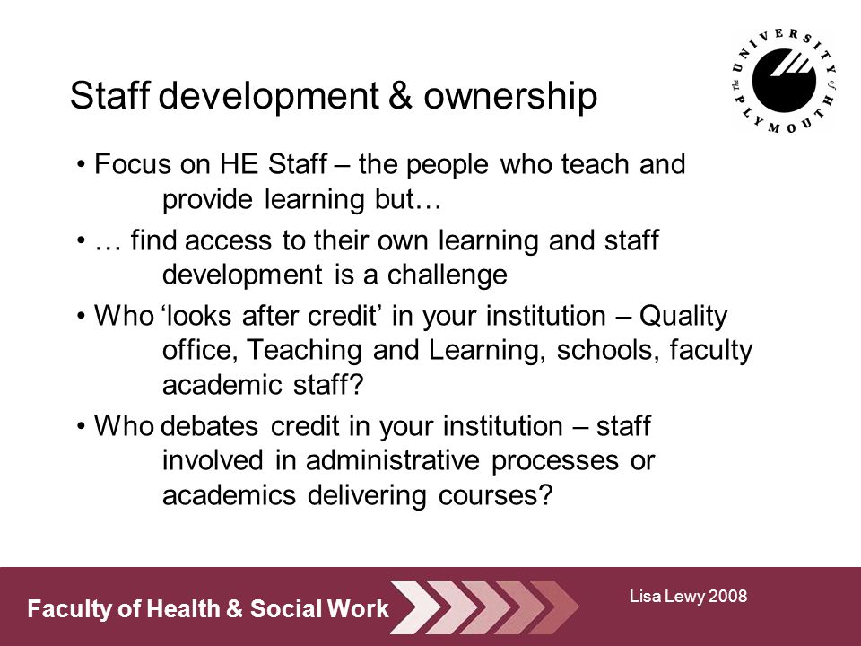 Faculty of Health & Social Work Staff development & ownership Focus on HE Staff – the people who teach and provide learning but… … find access to their own learning and staff development is a challenge Who looks after credit in your institution – Quality office, Teaching and Learning, schools, faculty academic staff.