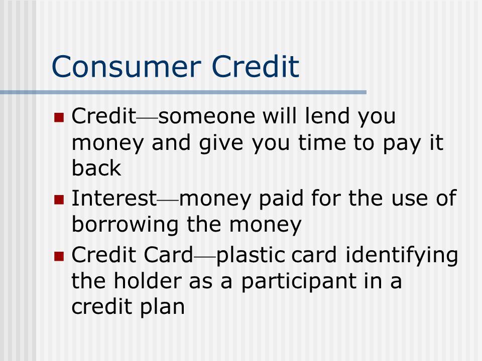 Consumer Credit Credit someone will lend you money and give you time to pay it back Interest money paid for the use of borrowing the money Credit Card plastic card identifying the holder as a participant in a credit plan