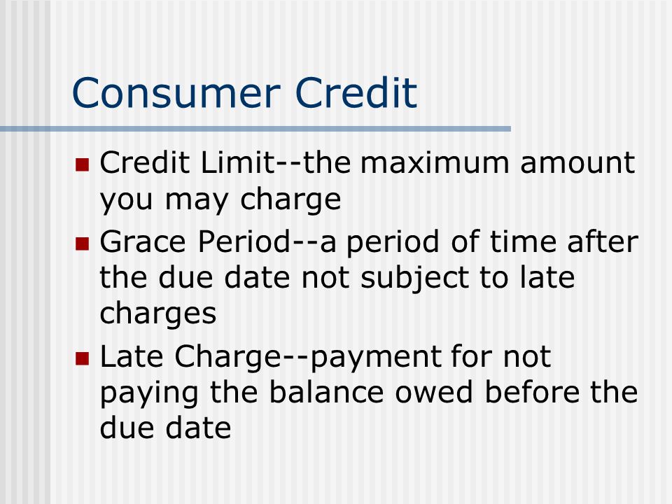 Consumer Credit Credit Limit--the maximum amount you may charge Grace Period--a period of time after the due date not subject to late charges Late Charge--payment for not paying the balance owed before the due date