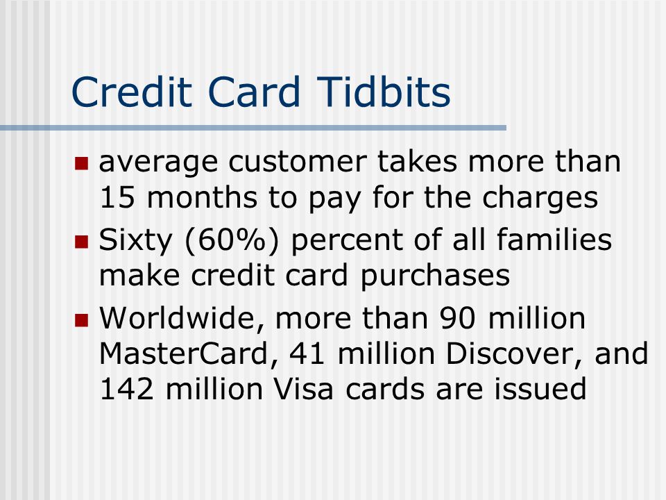 Credit Card Tidbits average customer takes more than 15 months to pay for the charges Sixty (60%) percent of all families make credit card purchases Worldwide, more than 90 million MasterCard, 41 million Discover, and 142 million Visa cards are issued
