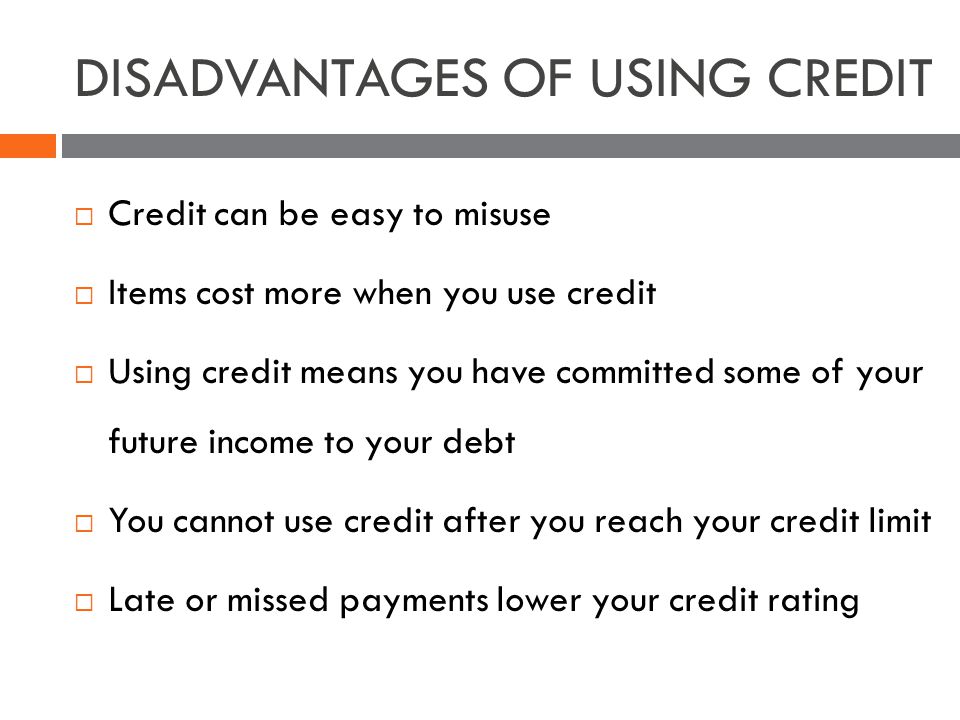 DISADVANTAGES OF USING CREDIT Credit can be easy to misuse Items cost more when you use credit Using credit means you have committed some of your future income to your debt You cannot use credit after you reach your credit limit Late or missed payments lower your credit rating