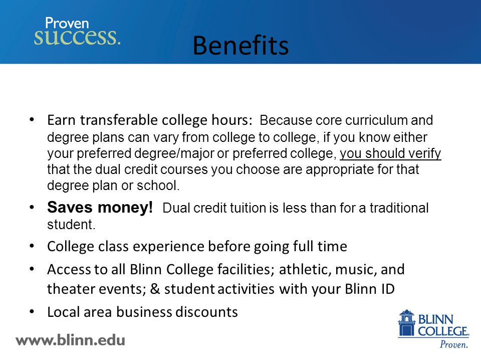 Benefits Earn transferable college hours: Because core curriculum and degree plans can vary from college to college, if you know either your preferred degree/major or preferred college, you should verify that the dual credit courses you choose are appropriate for that degree plan or school.