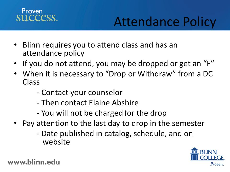 Attendance Policy Blinn requires you to attend class and has an attendance policy If you do not attend, you may be dropped or get an F When it is necessary to Drop or Withdraw from a DC Class - Contact your counselor - Then contact Elaine Abshire - You will not be charged for the drop Pay attention to the last day to drop in the semester - Date published in catalog, schedule, and on website
