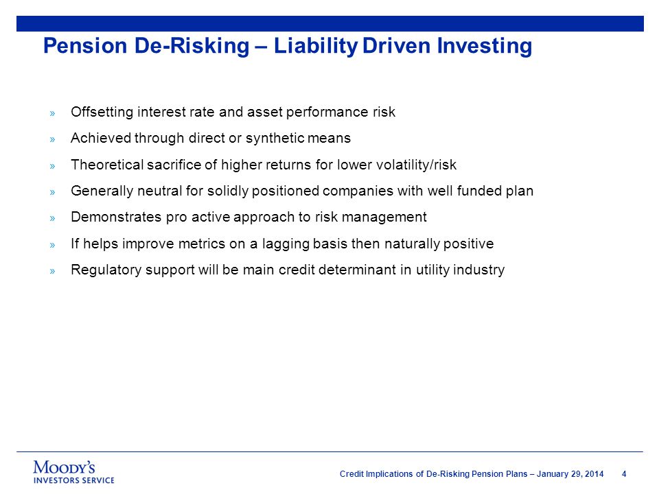 4 Credit Implications of De-Risking Pension Plans – January 29, 2014 » Offsetting interest rate and asset performance risk » Achieved through direct or synthetic means » Theoretical sacrifice of higher returns for lower volatility/risk » Generally neutral for solidly positioned companies with well funded plan » Demonstrates pro active approach to risk management » If helps improve metrics on a lagging basis then naturally positive » Regulatory support will be main credit determinant in utility industry Pension De-Risking – Liability Driven Investing