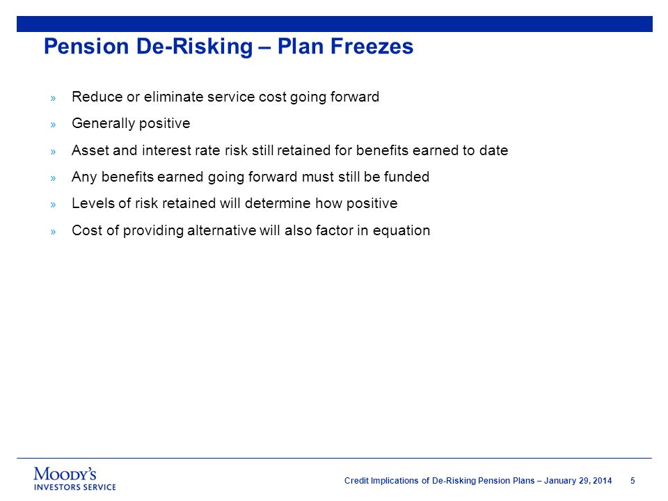 5 Credit Implications of De-Risking Pension Plans – January 29, 2014 » Reduce or eliminate service cost going forward » Generally positive » Asset and interest rate risk still retained for benefits earned to date » Any benefits earned going forward must still be funded » Levels of risk retained will determine how positive » Cost of providing alternative will also factor in equation Pension De-Risking – Plan Freezes