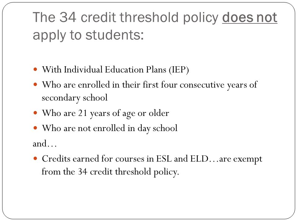 The 34 credit threshold policy does not apply to students: With Individual Education Plans (IEP) Who are enrolled in their first four consecutive years of secondary school Who are 21 years of age or older Who are not enrolled in day school and… Credits earned for courses in ESL and ELD…are exempt from the 34 credit threshold policy.