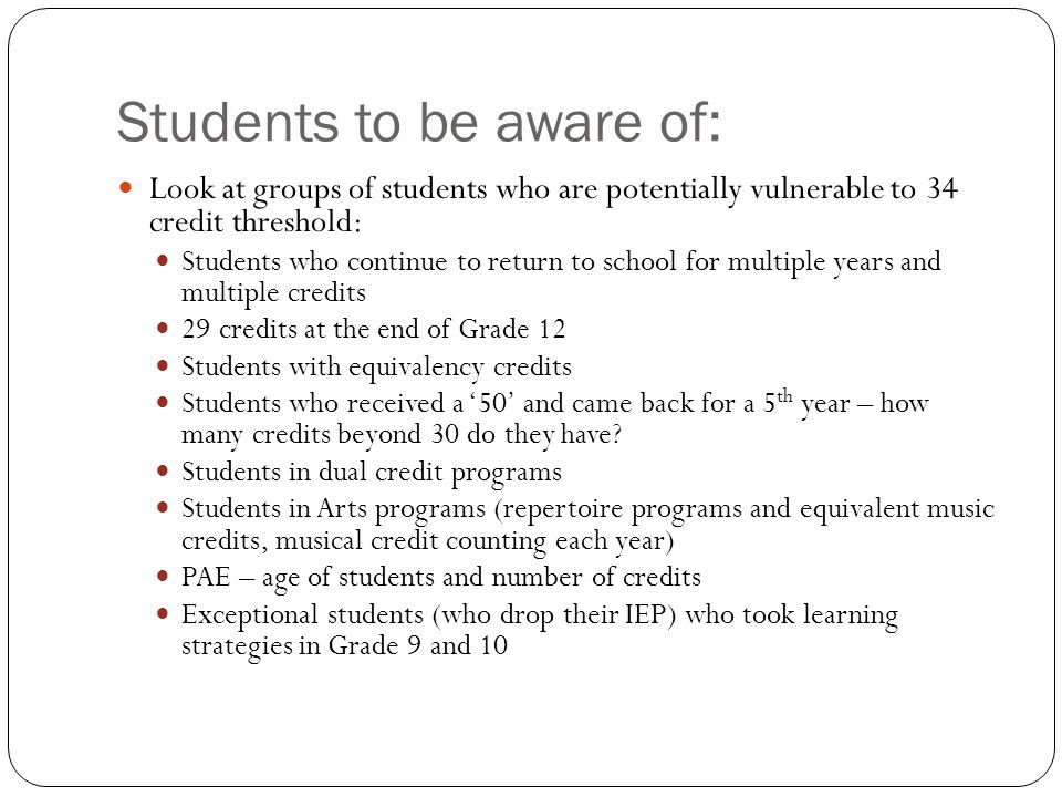 Students to be aware of: Look at groups of students who are potentially vulnerable to 34 credit threshold: Students who continue to return to school for multiple years and multiple credits 29 credits at the end of Grade 12 Students with equivalency credits Students who received a 50 and came back for a 5 th year – how many credits beyond 30 do they have.