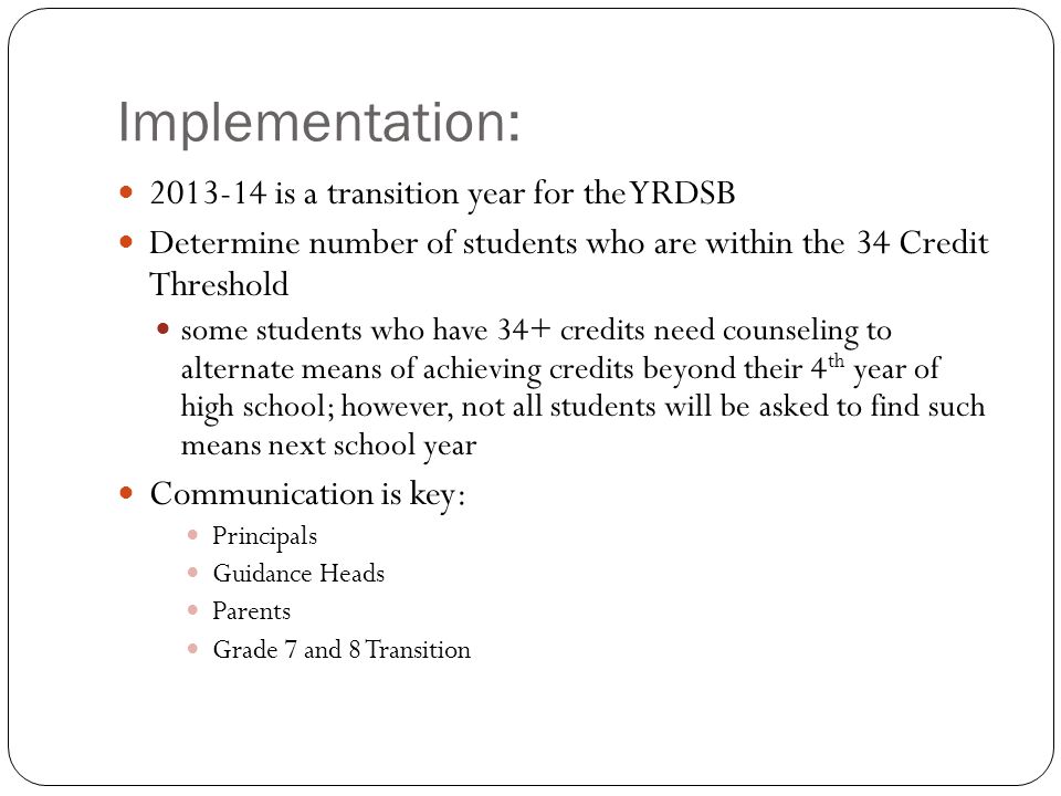 Implementation: is a transition year for the YRDSB Determine number of students who are within the 34 Credit Threshold some students who have 34+ credits need counseling to alternate means of achieving credits beyond their 4 th year of high school; however, not all students will be asked to find such means next school year Communication is key: Principals Guidance Heads Parents Grade 7 and 8 Transition