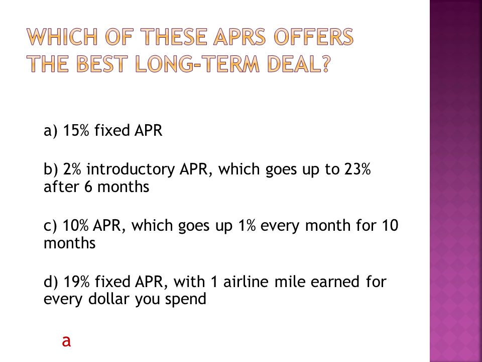 a) 15% fixed APR b) 2% introductory APR, which goes up to 23% after 6 months c) 10% APR, which goes up 1% every month for 10 months d) 19% fixed APR, with 1 airline mile earned for every dollar you spend a
