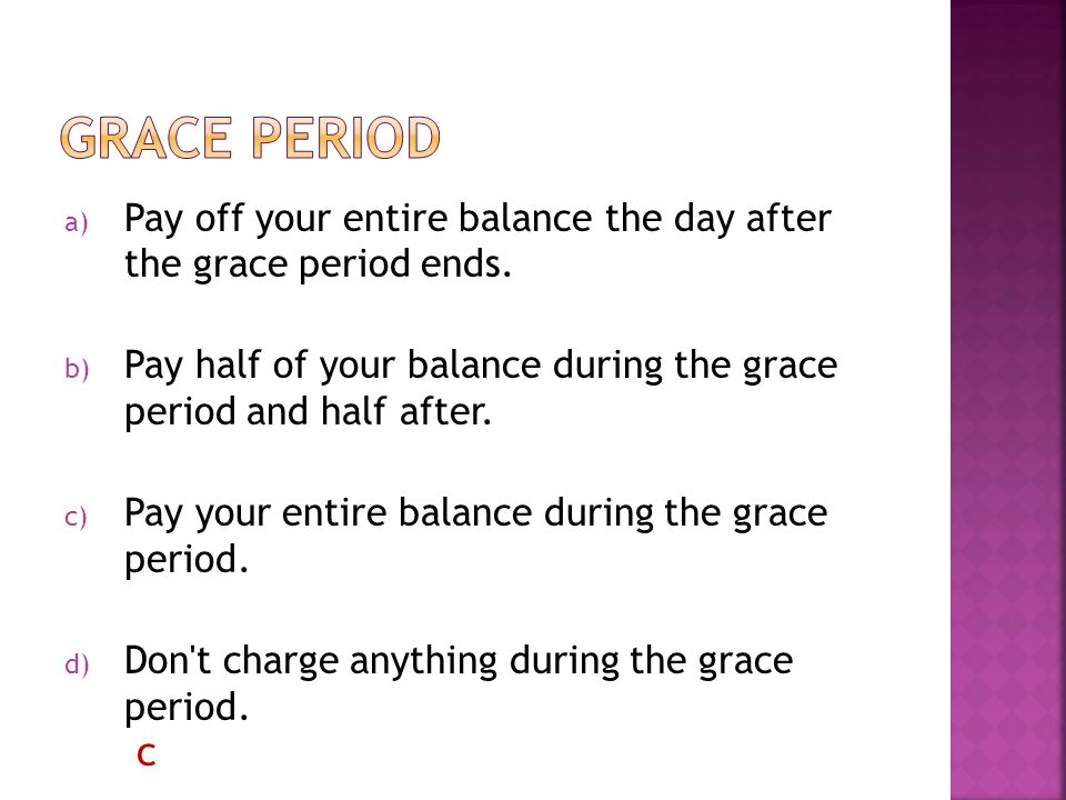 a) Pay off your entire balance the day after the grace period ends.