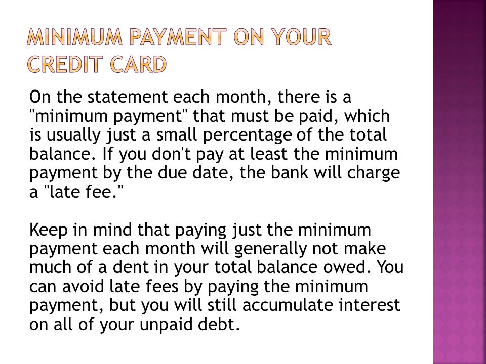 On the statement each month, there is a minimum payment that must be paid, which is usually just a small percentage of the total balance.