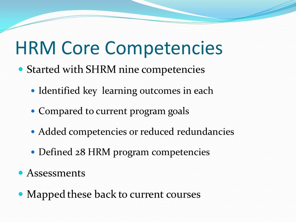 HRM Core Competencies Started with SHRM nine competencies Identified key learning outcomes in each Compared to current program goals Added competencies or reduced redundancies Defined 28 HRM program competencies Assessments Mapped these back to current courses