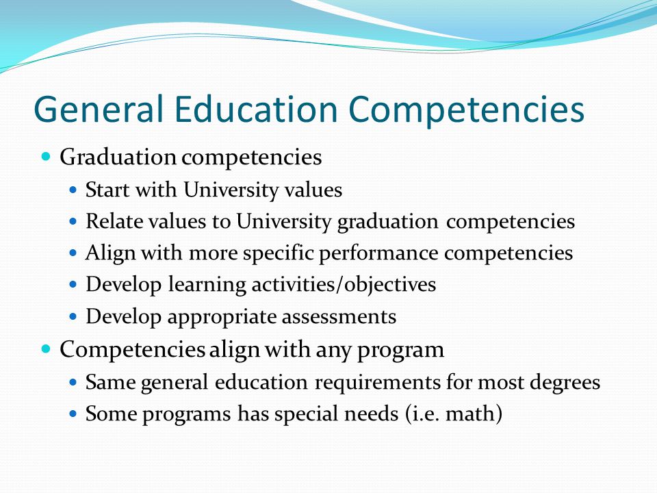General Education Competencies Graduation competencies Start with University values Relate values to University graduation competencies Align with more specific performance competencies Develop learning activities/objectives Develop appropriate assessments Competencies align with any program Same general education requirements for most degrees Some programs has special needs (i.e.