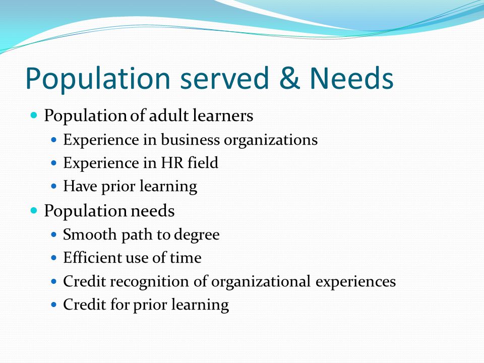 Population served & Needs Population of adult learners Experience in business organizations Experience in HR field Have prior learning Population needs Smooth path to degree Efficient use of time Credit recognition of organizational experiences Credit for prior learning