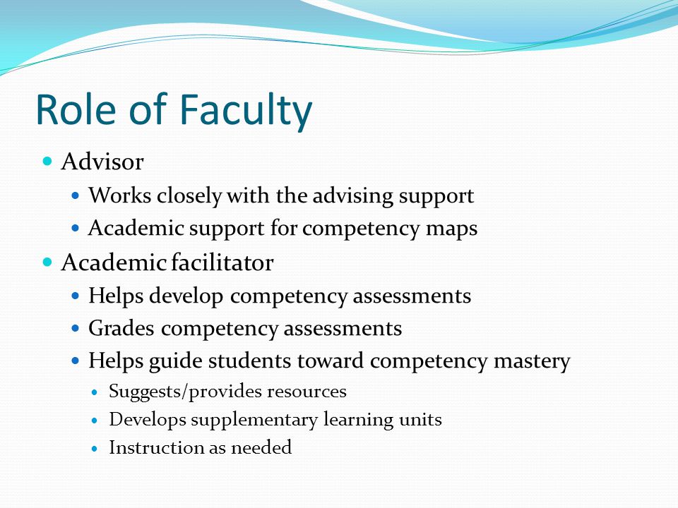 Role of Faculty Advisor Works closely with the advising support Academic support for competency maps Academic facilitator Helps develop competency assessments Grades competency assessments Helps guide students toward competency mastery Suggests/provides resources Develops supplementary learning units Instruction as needed