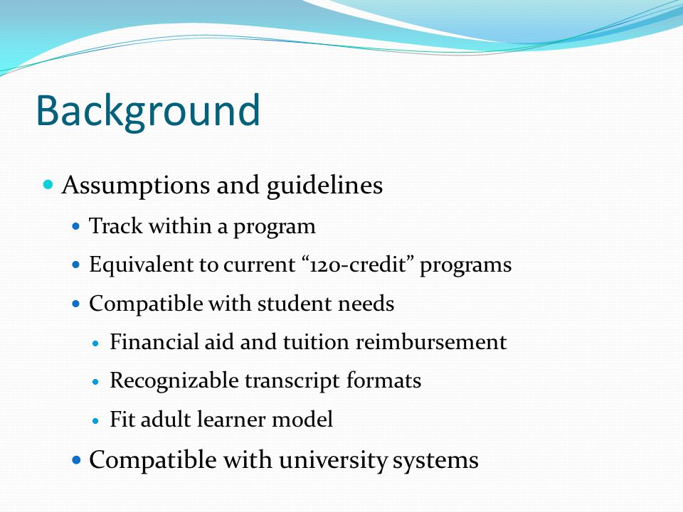 Background Assumptions and guidelines Track within a program Equivalent to current 120-credit programs Compatible with student needs Financial aid and tuition reimbursement Recognizable transcript formats Fit adult learner model Compatible with university systems