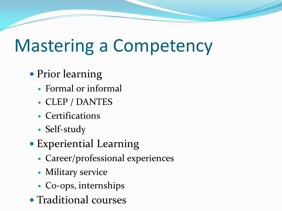 Mastering a Competency Prior learning Formal or informal CLEP / DANTES Certifications Self-study Experiential Learning Career/professional experiences Military service Co-ops, internships Traditional courses
